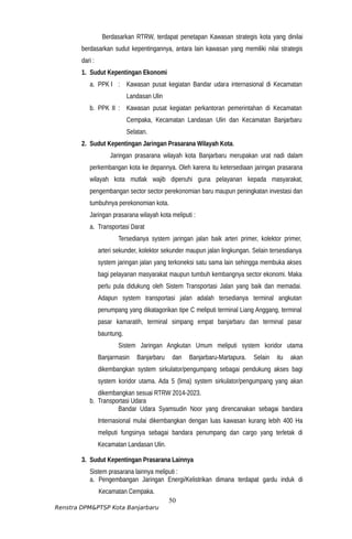 Berdasarkan RTRW, terdapat penetapan Kawasan strategis kota yang dinilai
berdasarkan sudut kepentingannya, antara lain kawasan yang memiliki nilai strategis
dari :
1. Sudut Kepentingan Ekonomi
a. PPK I : Kawasan pusat kegiatan Bandar udara internasional di Kecamatan
Landasan Ulin
b. PPK II : Kawasan pusat kegiatan perkantoran pemerintahan di Kecamatan
Cempaka, Kecamatan Landasan Ulin dan Kecamatan Banjarbaru
Selatan.
2. Sudut Kepentingan Jaringan Prasarana Wilayah Kota.
Jaringan prasarana wilayah kota Banjarbaru merupakan urat nadi dalam
perkembangan kota ke depannya. Oleh karena itu ketersediaan jaringan prasarana
wilayah kota mutlak wajib dipenuhi guna pelayanan kepada masyarakat,
pengembangan sector sector perekonomian baru maupun peningkatan investasi dan
tumbuhnya perekonomian kota.
Jaringan prasarana wilayah kota meliputi :
a. Transportasi Darat
Tersedianya system jaringan jalan baik arteri primer, kolektor primer,
arteri sekunder, kolektor sekunder maupun jalan lingkungan. Selain tersesdianya
system jaringan jalan yang terkoneksi satu sama lain sehingga membuka akses
bagi pelayanan masyarakat maupun tumbuh kembangnya sector ekonomi. Maka
perlu pula didukung oleh Sistem Transportasi Jalan yang baik dan memadai.
Adapun system transportasi jalan adalah tersedianya terminal angkutan
penumpang yang dikatagorikan tipe C meliputi terminal Liang Anggang, terminal
pasar kamaratih, terminal simpang empat banjarbaru dan terminal pasar
bauntung.
Sistem Jaringan Angkutan Umum meliputi system koridor utama
Banjarmasin Banjarbaru dan Banjarbaru-Martapura. Selain itu akan
dikembangkan system sirkulator/pengumpang sebagai pendukung akses bagi
system koridor utama. Ada 5 (lima) system sirkulator/pengumpang yang akan
dikembangkan sesuai RTRW 2014-2023.
b. Transportasi Udara
Bandar Udara Syamsudin Noor yang direncanakan sebagai bandara
Internasional mulai dikembangkan dengan luas kawasan kurang lebih 400 Ha
meliputi fungsinya sebagai bandara penumpang dan cargo yang terletak di
Kecamatan Landasan Ulin.
3. Sudut Kepentingan Prasarana Lainnya
Sistem prasarana lainnya meliputi :
a. Pengembangan Jaringan Energi/Kelistrikan dimana terdapat gardu induk di
Kecamatan Cempaka.
50
Renstra DPM&PTSP Kota Banjarbaru
 