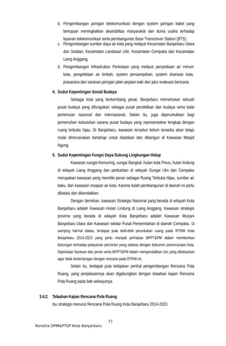 b. Pengembangan jaringan telekomunikasi dengan system jaringan kabel yang
bertujuan meningkatkan aksesbilitas masyarakat dan dunia usaha terhadap
layanan telekomunikasi serta pembangunan Base Transceiver Station (BTS).
c. Pengembangan sumber daya air kota yang meliputi Kecamatan Banjarbaru Utara
dan Selatan, Kecamatan Landasan Ulin, Kecamatan Cempaka dan Kecamatan
Liang Anggang.
d. Pengembangan Infrastruktur Perkotaan yang meliputi penyediaan air minum
kota, pengelolaan air limbah, system persampahan, system drainase kota,
prasarana dan saranan jaringan jalan pejalan kaki dan jalur evakuasi bencana.
4. Sudut Kepentingan Sosial Budaya
Sebagai kota yang berkembang pesat, Banjarbaru memerlukan sebuah
pusat budaya yang difungsikan sebagai pusat pendidikan dan budaya serta balai
pertemuan nasional dan internasional. Selain itu, juga diperuntukkan bagi
pemenuhan kebutuhan sarana pusat budaya yang representative lengkap dengan
ruang terbuka hijau. Di Banjarbaru, kawasan tersebut belum tersedia akan tetapi
mulai direncanakan bertahap untuk diadakan dan dibangun di Kawasan Masjid
Agung.
5. Sudut Kepentingan Fungsi Daya Dukung Lingkungan Hidup
Kawasan sungai Kemuning, sungai Bangkal, hutan kota Pinus, hutan lindung
di wilayah Liang Anggang dan perbukitan di wilayah Sungai Ulin dan Cempaka
merupakan kawasan yang memiliki peran sebagai Ruang Terbuka Hijau, sumber air
baku, dan kawasan resapan air kota. Karena itulah pembangunan di daerah ini perlu
dibatasi dan dikendalikan.
Dengan demikian, kawasan Strategis Nasional yang berada di wilayah Kota
Banjarbaru adalah Kawasan Hutan Lindung di Liang Anggang. Kawasan strategis
provinsi yang berada di wilayah Kota Banjarbaru adalah Kawasan Murjani
Banjarbaru Utara dan Kawasan sekitar Pusat Pemerintahan di daerah Cempaka. Di
samping hal-hal diatas, terdapat pula detil-detil peruntukan ruang pada RTRW Kota
Banjarbaru 2014-2023 yang perlu menjadi perhatian BPPT&PM dalam memberikan
dukungan terhadap pelayanan perizinan yang selaras dengan dokumen perencanaan kota.
Diperlukan bantuan dan peran serta BPPT&PM dalam mengendalikan izin yang dikeluarkan
agar tidak bertentangan dengan rencana pada RTRW ini.
Selain itu, terdapat pula kebijakan perihal pengembangan Rencana Pola
Ruang, yang penjelasannya akan digabungkan dengan telaahan kajian Rencana
Pola Ruang pada bab selanjutnya.
3.4.2. Telaahan Kajian Rencana Pola Ruang
Isu strategis menurut Rencana Pola Ruang Kota Banjarbaru 2014-2023
51
Renstra DPM&PTSP Kota Banjarbaru
 
