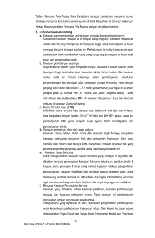 Dalam Rencana Pola Ruang Kota Banjarbaru terdapat penjelasan mengenai isu-isu
strategis mengenai kebutuhan pembangunan di Kota Banjarbaru di bidang Lingkungan
Hidup, khususnya dalam Rencana Pola Ruang, dengan penjelasan berikut :
1. Rencana Kawasan Lindung
a. Kawasan yang memberikan perlindungan terhadap kawasan bawahannya
Merupakan kawasan resapan air di wilayah Liang Anggang. Kawasan resapan air
adalah daerah yang mempunyai kemampuan tinggi untuk meresapkan air hujan
sehingga berguna sebagai sumber air. Perlindungan terhadap kawasan resapan
air dilakukan untuk memberikan ruang yang cukup bagi peresapan air hujan pada
tanah dan pengendalian banjir.
b. Kawasan perlindungan setempat
Meliputi daerah seperti : jalur sempadan sungai, kawasan di bawah saluran udara
tegangan tinggi, sempadan jalan, kawasan sekitar danau buatan, dan kawasan
sekitar mata air. Dalam kaitannya dalam pembangunan, diperlukan
pengembangan dan penataan jalur sempadan sungai Kemuning yaitu dengan
panjang 7000 meter dan lebar 5 – 12 meter, penambahan jalur hijau di sejumlah
jaringan jalan (Jl. Ahmad Yani, Jl. Trikora, dan Jalan Panglima Batur), , serta
intensifikasi dan ekstensifikasi RTH di kawasan Banjarbaru Utara dan rencana
embung di kawasan Guntung Payung.
c. Ruang Terbuka Hijau (RTH)
Diperlukan ruang terbuka hijau dengan luas sedikitnya 30% dari luas Wilayah
Kota Banjarbaru dengan rincian: 20% RTH Publik dari 10% RTH privat. Untuk itu,
pembangunan RTH perlu menjadi suatu syarat dalam mendapatkan izin
pembangunan terkait.
d. Kawasan pelestarian alam dan cagar budaya
Kawasan Danau Seran, Hutan Pinus dan kawasan cagar budaya merupakan
kawasan pelestarian bangunan fisik dan pelestarian lingkungan alam yang
memiliki nilai historis dan budaya Kota Banjarbaru.Terdapat sejumlah titik yang
peruntukan pembangunannya spesifik untuk keperluan pelestarian ini.
e. Kawasan rawan bencana
Untuk mengendalikan kawasan rawan bencana yang terdapat di sejumlah titik,
dibuatlah rencana penanganan kawasan bencana kebakaran, gerakan tanah &
longsor, serta genangan & banjir yang meliputi kegiatan relokasi, pengendalian
pembangunan, maupun rehabilitasi dan penataan saluran drainase jalan. Untuk
mendukung rencana-rencana ini, dibutuhkan dukungan administrative perizinan
agar rencana pembangunan dapat berjalan baik tanpa terganggu isu non-teknis.
f. Rencana Kawasan Peruntukkan lainnya
Kawasan yang dimaksud adalah kawasan pertanian, kawasan pertambangan
terbatas dan kawasan pelayanan umum. Pada kawasan ini pembangunan
disesuaikan dengan peruntukkan kawasannya.
Sebagaimana yang dijelaskan di atas, diperlukan pengendalian pembangunan
untuk kepentingan perlindungan lingkungan hidup. Oleh karena itu dalam upaya
melaksanakan Tugas Pokok dan Fungsi Dinas Penanaman Modal dan Pelayanan
52
Renstra DPM&PTSP Kota Banjarbaru
 