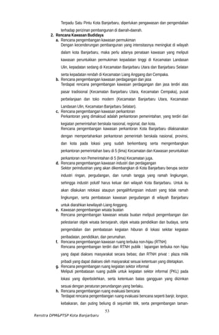 Terpadu Satu Pintu Kota Banjarbaru, diperlukan pengawasan dan pengendalian
terhadap perizinan pembangunan di daerah-daerah.
2. Rencana Kawasan Budidaya
a. Rencana pengembangan kawasan permukiman
Dengan kecenderungan pembangunan yang intensitasnya meningkat di wilayah
dalam kota Banjarbaru, maka perlu adanya penataan kawasan yang meliputi
kawasan peruntukkan permukiman kepadatan tinggi di Kecamatan Landasan
Ulin, kepadatan sedang di Kecamatan Banjarbaru Utara dan Banjarbaru Selatan
serta kepadatan rendah di Kecamatan Liang Anggang dan Cempaka.
b. Rencana pengembangan kawasan perdagangan dan jasa
Terdapat rencana pengembangan kawasan perdagangan dan jasa terdiri atas
pasar tradisional (Kecamatan Banjarbaru Utara, Kecamatan Cempaka), pusat
perbelanjaan dan toko modern (Kecamatan Banjarbaru Utara, Kecamatan
Landasan Ulin, Kecamatan Banjarbaru Selatan).
c. Rencana pengembangan kawasan perkantoran
Perkantoran yang dimaksud adalah perkantoran pemerintahan, yang terdiri dari
kegiatan pemerintahan berskala nasional, regional, dan kota.
Rencana pengembangan kawasan perkantoran Kota Banjarbaru dilaksanakan
dengan mempertahankan perkantoran pemerintah berskala nasional, provinsi,
dan kota pada lokasi yang sudah berkembang serta mengembangkan
perkantoran pemerintahan baru di 5 (lima) Kecamatan dan Kawasan peruntukkan
perkantoran non Pemerintahan di 5 (lima) Kecamatan juga.
d. Rencana pengembangan kawasan industri dan perdagangan
Sektor perindustrian yang akan dikembangkan di Kota Banjarbaru berupa sector
industri ringan, pergudangan, dan rumah tangga yang ramah lingkungan,
sehingga industri polutif harus keluar dari wilayah Kota Banjarbaru. Untuk itu
akan dilakukan relokasi ataupun pengalihfungsian industri yang tidak ramah
lingkungan, serta pembatasan kawasan pergudangan di wilayah Banjarbaru
untuk diarahkan kewilayah Liang Anggang.
e. Kawasan pengembangan wisata buatan
Rencana pengembangan kawasan wisata buatan meliputi pengembangan dan
pelestarian objek wisata bersejarah, objek wisata pendidikan dan budaya, serta
pengendalian dan pembatasan kegiatan hiburan di lokasi sekitar kegiatan
peribadatan, pendidikan, dan perumahan.
f. Rencana pengembangan kawasan ruang terbuka non-hijau (RTNH)
Rencana pengembangan terdiri dari RTNH publik : lapangan terbuka non hijau
yang dapat diakses masyarakat secara bebas; dan RTNH privat : plaza milik
pribadi yang dapat diakses oleh masyarakat sesuai ketentuan yang ditetapkan.
g. Rencana pengembangan ruang kegiatan sektor informal
Meliputi pembatasan ruang publik untuk kegiatan sektor informal (PKL) pada
lokasi yang diperbolehkan, serta ketentuan batas gangguan yang diizinkan
sesuai dengan peraturan perundangan yang berlaku.
h. Rencana pengembangan ruang evakuasi bencana
Terdapat rencana pengembangan ruang evakuasi bencana seperti banjir, longsor,
kebakaran, dan puting beliung di sejumlah titik, serta pengembangan taman-
53
Renstra DPM&PTSP Kota Banjarbaru
 