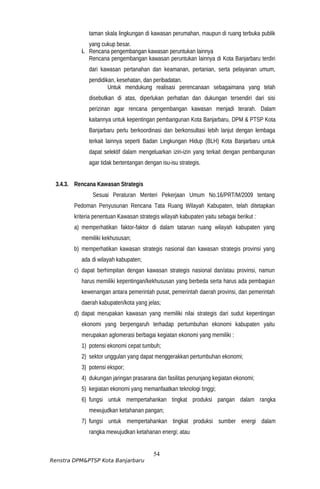 taman skala lingkungan di kawasan perumahan, maupun di ruang terbuka publik
yang cukup besar.
i. Rencana pengembangan kawasan peruntukan lainnya
Rencana pengembangan kawasan peruntukan lainnya di Kota Banjarbaru terdiri
dari kawasan pertanahan dan keamanan, pertanian, serta pelayanan umum,
pendidikan, kesehatan, dan peribadatan.
Untuk mendukung realisasi perencanaan sebagaimana yang telah
disebutkan di atas, diperlukan perhatian dan dukungan tersendiri dari sisi
perizinan agar rencana pengembangan kawasan menjadi terarah. Dalam
kaitannya untuk kepentingan pembangunan Kota Banjarbaru, DPM & PTSP Kota
Banjarbaru perlu berkoordinasi dan berkonsultasi lebih lanjut dengan lembaga
terkait lainnya seperti Badan Lingkungan Hidup (BLH) Kota Banjarbaru untuk
dapat selektif dalam mengeluarkan izin-izin yang terkait dengan pembangunan
agar tidak bertentangan dengan isu-isu strategis.
3.4.3. Rencana Kawasan Strategis
Sesuai Peraturan Menteri Pekerjaan Umum No.16/PRT/M/2009 tentang
Pedoman Penyusunan Rencana Tata Ruang Wilayah Kabupaten, telah ditetapkan
kriteria penentuan Kawasan strategis wilayah kabupaten yaitu sebagai berikut :
a) memperhatikan faktor-faktor di dalam tatanan ruang wilayah kabupaten yang
memiliki kekhususan;
b) memperhatikan kawasan strategis nasional dan kawasan strategis provinsi yang
ada di wilayah kabupaten;
c) dapat berhimpitan dengan kawasan strategis nasional dan/atau provinsi, namun
harus memiliki kepentingan/kekhususan yang berbeda serta harus ada pembagian
kewenangan antara pemerintah pusat, pemerintah daerah provinsi, dan pemerintah
daerah kabupaten/kota yang jelas;
d) dapat merupakan kawasan yang memiliki nilai strategis dari sudut kepentingan
ekonomi yang berpengaruh terhadap pertumbuhan ekonomi kabupaten yaitu
merupakan aglomerasi berbagai kegiatan ekonomi yang memiliki :
1) potensi ekonomi cepat tumbuh;
2) sektor unggulan yang dapat menggerakkan pertumbuhan ekonomi;
3) potensi ekspor;
4) dukungan jaringan prasarana dan fasilitas penunjang kegiatan ekonomi;
5) kegiatan ekonomi yang memanfaatkan teknologi tinggi;
6) fungsi untuk mempertahankan tingkat produksi pangan dalam rangka
mewujudkan ketahanan pangan;
7) fungsi untuk mempertahankan tingkat produksi sumber energi dalam
rangka mewujudkan ketahanan energi; atau
54
Renstra DPM&PTSP Kota Banjarbaru
 
