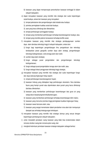 8) kawasan yang dapat mempercepat pertumbuhan kawasan tertinggal di dalam
wilayah kabupaten;
e) dapat merupakan kawasan yang memiliki nilai strategis dari sudut kepentingan
sosial budaya, antara lain kawasan yang merupakan:
1) tempat pelestarian dan pengembangan adat istiadat atau budaya;
2) prioritas peningkatan kualitas sosial dan budaya;
3) aset yang harus dilindungi dan dilestarikan;
4) tempat perlindungan peninggalan budaya;
5) tempat yang memberikan perlindungan terhadap keanekaragaman budaya; atau
6) tempat yang memiliki potensi kerawanan terhadap konflik sosial.
f) merupakan kawasan yang memiliki nilai strategis pendayagunaan sumber
daya alam dan/atau teknologi tinggi di wilayah kabupaten, antara lain:
1) fungsi bagi kepentingan pengembangan ilmu pengetahuan dan teknologi
berdasarkan posisi geografis sumber daya alam strategi, pengembangan
teknologi kedirgantaraan, serta tenaga atom dan nuklir;
2) sumber daya alam strategis;
3) fungsi sebagai pusat pengendalian dan pengembangan teknologi
kedirgantaraan;
4) fungsi sebagai pusat pengendalian tenaga atom dan nuklir; atau
5) fungsi sebagai lokasi penggunaan teknologi tinggi strategis.
g) merupakan kawasan yang memiliki nilai strategis dari sudut kepentingan fungsi
dan daya dukung lingkungan hidup seperti:
1) empat perlindungan keanekaragaman hayati;
2) kawasan lindung yang ditetapkan bagi perlindungan ekosistem, flora dan/atau
fauna yang hampir punah atau diperkirakan akan punah yang harus dilindungi
dan/atau dilestarikan;
3) kawasan yang memberikan perlindungan keseimbangan tata guna air yang
setiap tahun berpeluangmenimbulkankerugian;
4) kawasan yang memberikan perlindungan terhadap keseimbangan iklim makro;
5) kawasan yang menuntut prioritas tinggi peningkatan kualitas lingkungan hidup;
6) kawasan rawan bencana alam; atau
7) kawasan yang sangat menentukan dalam perubahan rona alam dan mempunyai
dampak luas terhadap kelangsungan kehidupan.
h) merupakan kawasan yang memiliki nilai strategis lainnya yang sesuai dengan
kepentingan pembangunan wilayah kabupaten;
i) untuk mewadahi penataan ruang kawasan yang tidak bisa terakomodasi dalam
rencana struktur ruang dan rencana pola ruang; dan
j) mengikuti ketentuan pemetaan kawasan strategis kabupaten sebagai berikut:
55
Renstra DPM&PTSP Kota Banjarbaru
 