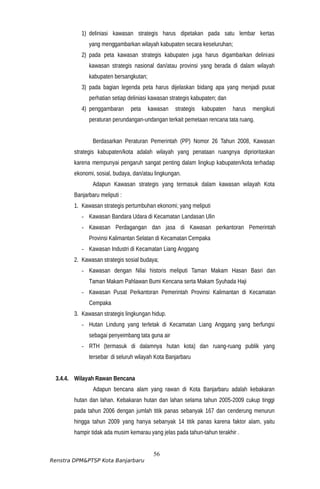 1) deliniasi kawasan strategis harus dipetakan pada satu lembar kertas
yang menggambarkan wilayah kabupaten secara keseluruhan;
2) pada peta kawasan strategis kabupaten juga harus digambarkan deliniasi
kawasan strategis nasional dan/atau provinsi yang berada di dalam wilayah
kabupaten bersangkutan;
3) pada bagian legenda peta harus dijelaskan bidang apa yang menjadi pusat
perhatian setiap deliniasi kawasan strategis kabupaten; dan
4) penggambaran peta kawasan strategis kabupaten harus mengikuti
peraturan perundangan-undangan terkait pemetaan rencana tata ruang.
Berdasarkan Peraturan Pemerintah (PP) Nomor 26 Tahun 2008, Kawasan
strategis kabupaten/kota adalah wilayah yang penataan ruangnya diprioritaskan
karena mempunyai pengaruh sangat penting dalam lingkup kabupaten/kota terhadap
ekonomi, sosial, budaya, dan/atau lingkungan.
Adapun Kawasan strategis yang termasuk dalam kawasan wilayah Kota
Banjarbaru meliputi :
1. Kawasan strategis pertumbuhan ekonomi; yang meliputi
- Kawasan Bandara Udara di Kecamatan Landasan Ulin
- Kawasan Perdagangan dan jasa di Kawasan perkantoran Pemerintah
Provinsi Kalimantan Selatan di Kecamatan Cempaka
- Kawasan Industri di Kecamatan Liang Anggang
2. Kawasan strategis sosial budaya;
- Kawasan dengan Nilai historis meliputi Taman Makam Hasan Basri dan
Taman Makam Pahlawan Bumi Kencana serta Makam Syuhada Haji
- Kawasan Pusat Perkantoran Pemerintah Provinsi Kalimantan di Kecamatan
Cempaka
3. Kawasan strategis lingkungan hidup.
- Hutan Lindung yang terletak di Kecamatan Liang Anggang yang berfungsi
sebagai penyeimbang tata guna air
- RTH (termasuk di dalamnya hutan kota) dan ruang-ruang publik yang
tersebar di seluruh wilayah Kota Banjarbaru
3.4.4. Wilayah Rawan Bencana
Adapun bencana alam yang rawan di Kota Banjarbaru adalah kebakaran
hutan dan lahan. Kebakaran hutan dan lahan selama tahun 2005-2009 cukup tinggi
pada tahun 2006 dengan jumlah titik panas sebanyak 167 dan cenderung menurun
hingga tahun 2009 yang hanya sebanyak 14 titik panas karena faktor alam, yaitu
hampir tidak ada musim kemarau yang jelas pada tahun-tahun terakhir .
56
Renstra DPM&PTSP Kota Banjarbaru
 