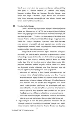 Wilayah rawan bencana terdiri atas kawasan rawan bencana kebakaran dikelilingi
lahan gambut di Kecamatan Landasan Ulin, Kecamatan Liang Anggang,
Kecamatan Banjarbaru Selatan dan Kecamatan Cempaka. Kawasan rawan
bencana tanah longsor di Kecamatan Cempaka. Kawasan rawan bencana angin
putting beliung Kecamatan Landasan Ulin dan Liang Anggang. Kawasan rawan
bencana banjir ringan di Kecamatan Cempaka.
3.5. Penentuan Isu-isu Strategis
Dinamika perubahan lingkungan strategis berpengaruh terhadap program dan
kegiatan yang dilaksanakan oleh DPM & PTSP Kota Banjarbaru, perubahan lingkungan
strategis baik yang dipengaruhi oleh faktor internal dan eksternal akan berdampak pada
pelaksanaan peran DPM & PTSP Tahun 2016-2021. Analisis lingkungan stategis Badan
Pelayanan Perizinan dan Penanaman Modal dilakukan dengan menggunakan teknik
analisis SWOT (Strengths, Weaknessess, Opportunites, Treats) adalah merupakan
proses assesment yang subjektif pada suatu organisasi secara terstruktur untuk
mengidentifikasikan faktor-faktor strategis yang berupa faktor internal (kelemahan dan
kekuatan) serta faktor eksternal (peluang dan ancaman).
Sebagai sebuah dokumen perencanaan, dapat di elaborasi dari aspek potensi
dan masalah yang digali dari kondisi existing Kota Banjarbaru itu sendiri terutama
berkaitan dengan kekuatan dan kelemahan yang dimiliki untuk menyusun program dan
kegiatan selama tahun 2016-2021. Selanjutnya identifikasi potensi dan masalah
tersebut dapat dilihat dari internal dan eksternal sebagai bahan rumusan dalam
penyusunan perencanaan selama 5 (lima) tahun kedepan. Adapun isu-isu strategis
yang berpengaruh terhadap pelaksanaan peran Dinas Penanaman Modal dan
Pelayanan Terpadu Satu Pintu Kota Banjarbaru adalah sebagai berikut:
1. Harmonisasi dan sinkronisasi di bidang peraturan perundang-undangan telah
membawa implikasi terhadap kedudukan, tugas dan fungsi Dinas Penanaman
Modal dan Pelayanan Terpadu Satu Pintu Kota Banjarbaru sebagai instansi teknis
yang menangani penanaman modal dan perizinan usaha di Kota Banjarbaru untuk
dapat memainkan peran yang lebih baik dalam menggerakkan sektor ekonomi
daerah melalui penanaman modal/investasi dan pengembangan dunia usaha
dalam 5 (lima) tahun yang akan datang. Tata cara permohonan dan jenis perizinan,
serta non perizinan di bidang penanaman modal cukup waktu bagi DPM & PTSP
Kota Banjarbaru untuk melakukan konsolidasi internal dan sosialisasi eksternal.
2. Tugas untuk merumuskan kebijakan, koordinasi dan harmonisasi dengan instansi
teknis dan pemerintah Kota Banjarbaru diharapkan dapat berjalan dengan baik
3. Tingkat kemajuan di bidang tata kelola pemerintahan, kompetensi SDM dan
kecukupan insfrastruktur untuk mendukung pelaksanaan tugas dan fungsi aparatur
Dinas Penanaman Modal dan Pelayanan Perizinan Terpadu Kota Banjarbaru.
57
Renstra DPM&PTSP Kota Banjarbaru
 