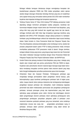 Berbagai indikator kemajuan diantaranya dengan meningkatnya kecepatan dan
kesederhanaan pelayanan PMDN dan PMA melalui penyediaan sistem operasi
standar dengan dukungan infrastruktur teknologi informasi yang terus di mutakhirkan
serta capaian kinerja yang memuaskan selama periode 2011-2016 makin memberikan
keyakinan akan kapasitas lembaga dan kompetensi aparaturnya.
4. Terbitnya Perpres Nomor 97 Tahun 2014 tentang PTSP dibidang penanaman modal
dipandang sebagai momentum peningkatan kualitas pelayanan, koordinasi dan
harmonisasi kebijakan dengan instansi teknis dan Pemerintah Kota Banjarbaru, yang
artinya iklim kerja yang lebih kondusif dan regulatif pagi intansi lain dan daerah,
sehingga membuka jalan lebih lebar bagi tercapainya tugas-tuga koordinas yang
dijalankan oleh DPM & PTSP. Diharapkan, dengan adanya peraturan ini, hambatan-
hambatan yang bersifatkepentingan sektoral dan kedaerahan dapat secara bertahap
diatasi. Dalam konteks ini, Dinas Penanaman Modal dan Pelayanan Terpadu Satu
Pintu Kota Banjarbaru antaranya berkewajiban untuk membangun norma, standar dan
prosedur pelayanandi bawah system PTSP di bidang penanaman modal, termasuk
memfasilitasi pelaksanaan PTSP penanaman modal di daerah. Dengan demikian,
terdapat indikator kinerja yang terukur yang berguna bagi instansi lain dan Pemerintah
Kota dalam melakukan hubungan koordinasi dengan Dinas Penanaman Modal dan
Pelayanan Terpadu Satu Pintu Propinsi Kalimantan Selatan dan BKPM Pusat.
5. Kondisi Potensi dan peluang investasi di Kota Banjarbaru yang cukup strategis yang
diyakini akan menjadi salah satu pemicu pertumbuhan PMA dan PMDN ke depan.
Keyakinan akan pertumbuhan ekonomi nasional dapat mancapai target dalam tahun-
tahun mendatang merupakan cerminan potensi makro ekonomi daerah yang tetap
baik di tengah ketidakpastian pemulihan perekonomian pasca krisis keuangan.
6. Infrastruktur Dasar dan Kawasan Perkotaan. Pembangunan perkotaan juga
menghadapi berbagai permasalahan dalam pengelolaan internal kotanya, yaitu
belumoptimalnya upaya koordinasi pembangunan perkotaan baik di tingkat pusat,
sektor, maupun daerah; belum jelasnya mekanisme dan terintegrasinya kelembagaan
pengelolaan kawasan perkotaan dan metropolitan; masih terbatasnya kapasitas
pemerintah kota dalam melaksanakan perencanaan dan pengelolaan pembangunan
perkotaan, termasuk penerapan prinsip tata kepemerintahan yang baik; belum
optimalnya upaya peningkatan peran sektor informal dan kelembagaan ekonomi
dalam pengembangan ekonomi perkotaan; belum optimalnya pembangunan serta
pengembangan pembiayaan penyediaan pelayanan publik di perkotaan untuk
memenuhi kebutuhan penduduk perkotaan yang terus bertambah; serta rendahnya
implementasi rencana tata ruang dan pengendalian pemanfaatan ruang di
perkotaan, termasuk dalam perizinan pemanfaatan ruang dalam bentuk Ijin
Mendirikan Bangunan (IMB).
58
Renstra DPM&PTSP Kota Banjarbaru
 