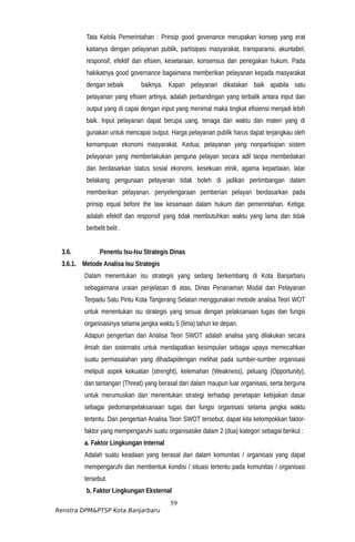 Tata Kelola Pemerintahan : Prinsip good govenance merupakan konsep yang erat
kaitanya dengan pelayanan publik, partisipasi masyarakat, transparansi, akuntabel,
responsif, efektif dan efisien, kesetaraan, konsensus dan penegakan hukum. Pada
hakikatnya good governance bagaimana memberikan pelayanan kepada masyarakat
dengan sebaik baiknya. Kapan pelayanan dikatakan baik apabila satu
pelayanan yang efisien artinya, adalah perbandingan yang terbalik antara input dan
output yang di capai dengan input yang menimal maka tingkat efisiensi menjadi lebih
baik. Input pelayanan dapat berupa uang, tenaga dan waktu dan materi yang di
gunakan untuk mencapai output. Harga pelayanan publik harus dapat terjangkau oleh
kemampuan ekonomi masyarakat. Kedua; pelayanan yang nonpartisipan sistem
pelayanan yang memberlakukan penguna pelayan secara adil tanpa membedakan
dan berdasarkan status sosial ekonomi, kesekuan etnik, agama kepartaian, latar
belakang pengunaan pelayanan tidak boleh di jadikan pertimbangan dalam
memberikan pelayanan. penyelengaraan pemberian pelayan berdasarkan pada
prinsip equal before the law kesamaan dalam hukum dan pemerintahan. Ketiga;
adalah efektif dan responsif yang tidak membutuhkan waktu yang lama dan tidak
berbelit belit .
3.6. Penentu Isu-Isu Strategis Dinas
3.6.1. Metode Analisa Isu Strategis
Dalam menentukan isu strategis yang sedang berkembang di Kota Banjarbaru
sebagaimana uraian penjelasan di atas, Dinas Penanaman Modal dan Pelayanan
Terpadu Satu Pintu Kota Tangerang Selatan menggunakan metode analisa Teori WOT
untuk menentukan isu strategis yang sesuai dengan pelaksanaan tugas dan fungsi
organisasinya selama jangka waktu 5 (lima) tahun ke depan.
Adapun pengertian dari Analisa Teori SWOT adalah analisa yang dilakukan secara
ilmiah dan sistematis untuk mendapatkan kesimpulan sebagai upaya memecahkan
suatu permasalahan yang dihadapidengan melihat pada sumber-sumber organisasi
meliputi aspek kekuatan (strenght), kelemahan (Weakness), peluang (Opportunity),
dan tantangan (Threat) yang berasal dari dalam maupun luar organisasi, serta berguna
untuk merumuskan dan menentukan strategi terhadap penetapan kebijakan dasar
sebagai pedomanpelaksanaan tugas dan fungsi organisasi selama jangka waktu
tertentu. Dari pengertian Analisa Teori SWOT tersebut, dapat kita kelompokkan faktor-
faktor yang mempengaruhi suatu organisasike dalam 2 (dua) kategori sebagai berikut :
a. Faktor Lingkungan Internal
Adalah suatu keadaan yang berasal dari dalam komunitas / organisasi yang dapat
mempengaruhi dan membentuk kondisi / situasi tertentu pada komunitas / organisasi
tersebut.
b. Faktor Lingkungan Eksternal
59
Renstra DPM&PTSP Kota Banjarbaru
 