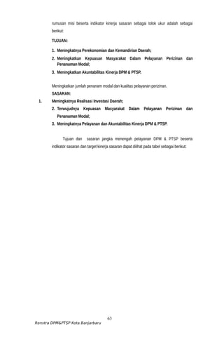 rumusan misi beserta indikator kinerja sasaran sebagai tolok ukur adalah sebagai
berikut:
TUJUAN:
1. Meningkatnya Perekonomian dan Kemandirian Daerah;
2. Meningkatkan Kepuasan Masyarakat Dalam Pelayanan Perizinan dan
Penanaman Modal;
3. Meningkatkan Akuntabilitas Kinerja DPM & PTSP.
Meningkatkan jumlah penanam modal dan kualitas pelayanan perizinan.
SASARAN:
1. Meningkatnya Realisasi Investasi Daerah;
2. Terwujudnya Kepuasan Masyarakat Dalam Pelayanan Perizinan dan
Penanaman Modal;
3. Meningkatnya Pelayanan dan Akuntabilitas Kinerja DPM & PTSP.
Tujuan dan sasaran jangka menengah pelayanan DPM & PTSP beserta
indikator sasaran dan target kinerja sasaran dapat dilihat pada tabel sebagai berikut:
63
Renstra DPM&PTSP Kota Banjarbaru
 