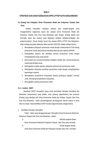 BAB V
STRATEGI DAN ARAH KEBIJAKAN DPM & PTSP KOTA BANJARBARU
5.1.Strategi dan Kebijakan Dinas Penanaman Modal dan Pelayanan Terpadu Satu
Pintu
Strategi merupakan rangkaian tahapan atau langkah-langkah yang
menggambarkan bagaimana tujuan dan sasaran Dinas Penanaman Modal dan
Pelayanan Terpadu Satu Pintu Kota Banjarbaru akan dicapai. Strategi adalah cara
mencapai tujuan dan sasaran yang dijabarkan kedalam kebijakan-kebijakan dan
program-program. Sesuai dengan tujuan dan sasaran DPM & PTSP Kota Banjarbaru,
maka strategi yang akan dilakukan dalam periode 2016-2021 adalah sebagai berikut:
1. Meningkatkan pelayanan penanaman modal dengan melaksanakan PTSP bidang
penanaman modal yang berbasis teknologi informasi atau aplikasi SPIPISE.
2. Meningkatkan efisiensi dan efektifitas promosi penanaman modal dengan
mengedepankan daya saing daerah.
3. Merumuskan dan merekomendasikan kebijakan fasilitas dan insentif penanaman
modal yang berdaya saing.
4. Meningkatkan kualitas aparatur pelayanan perizinan dan penanaman modal.
5. Meningkatkan kerjasama kemitraan penanaman modal dengan mengedepankan
kepentingan nasional.
6. Meningkatkan pemahaman masyarakat tentang pentingnya kegiatan investasi
untuk menunjang kesejahteraan masyarakat.
7. Meningkatkan realisasi penanaman modal.
5.1.1. Analisis SWOT
Identifikasi SWOT merupakan upaya untuk memetakan kekuatan (strengths) dan
kelemahan (weaknesses) yang dimiliki, serta peluang (opportunities) dan ancaman
(threats) yang dihadapi oleh Dinas Penanaman Modal dan Pelayan Terpadu Satu Pintu
Kota Kota Banjarbaru dalam penyelenggaraan pembangunan daerah selama 5 (lima)
tahun ke depan. Hasil identifikasi SWOT tersebut dapat diuraikan sebagai berikut:
1. Identifikasi Kekuatan (Strengths)
Faktor – faktor yang dianggap kekuatan (Strengths) Dinas Penanaman Modal dan
Pelayanan Terpadu Satu Pintu Kota Banjarbaru adalah:
a. Staff dan pegawai dalam
Dinas Penanaman Modal dan Pelayanan Terpadu Satu Pintu yang memadai
b. Jumlah anggran daerah
untuk Dinas Penanaman Modal dan Pelayanan Terpadu Satu Pintu memadai.
 