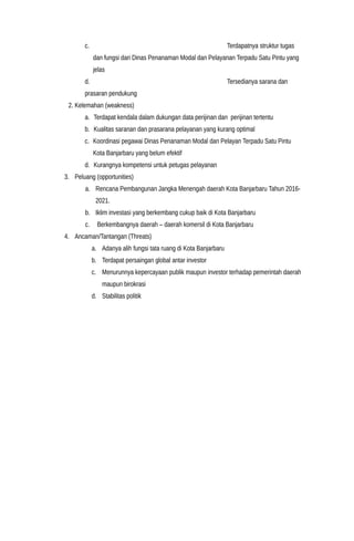 c. Terdapatnya struktur tugas
dan fungsi dari Dinas Penanaman Modal dan Pelayanan Terpadu Satu Pintu yang
jelas
d. Tersedianya sarana dan
prasaran pendukung
2. Kelemahan (weakness)
a. Terdapat kendala dalam dukungan data perijinan dan perijinan tertentu
b. Kualitas saranan dan prasarana pelayanan yang kurang optimal
c. Koordinasi pegawai Dinas Penanaman Modal dan Pelayan Terpadu Satu Pintu
Kota Banjarbaru yang belum efektif
d. Kurangnya kompetensi untuk petugas pelayanan
3. Peluang (opportunities)
a. Rencana Pembangunan Jangka Menengah daerah Kota Banjarbaru Tahun 2016-
2021.
b. Iklim investasi yang berkembang cukup baik di Kota Banjarbaru
c. Berkembangnya daerah – daerah komersil di Kota Banjarbaru
4. Ancaman/Tantangan (Threats)
a. Adanya alih fungsi tata ruang di Kota Banjarbaru
b. Terdapat persaingan global antar investor
c. Menurunnya kepercayaan publik maupun investor terhadap pemerintah daerah
maupun birokrasi
d. Stabilitas politik
 