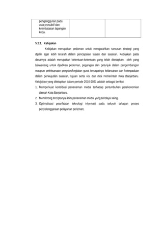 pengangguran pada
usia prosuktif dan
keterbatasan lapangan
kerja.
5.1.2. Kebijakan
Kebijakan merupakan pedoman untuk mengarahkan rumusan strategi yang
dipilih agar lebih terarah dalam pencapaian tujuan dan sasaran. Kebijakan pada
dasarnya adalah merupakan ketentuan-ketentuan yang telah ditetapkan oleh yang
berwenang untuk dijadikan pedoman, pegangan dan petunjuk dalam pengembangan
maupun peleksanaan program/kegiatan guna tercapainya kelancaran dan keterpaduan
dalam perwujudan sasaran, tujuan serta visi dan misi Pemerintah Kota Banjarbaru.
Kebijakan yang ditetapkan dalam periode 2016-2021 adalah sebagai berikut:
1. Memperkuat kontribusi penanaman modal terhadap pertumbuhan perekonomian
daerah Kota Banjarbaru.
2. Mendorong terciptanya iklim penanaman modal yang berdaya saing.
3. Optimalisasi peanfaatan teknologi informasi pada seluruh tahapan proses
penyelenggaraan pelayanan perizinan;
 