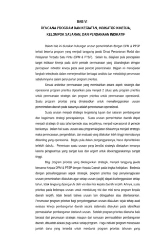 BAB VI
RENCANA PROGRAM DAN KEGIATAN, INDIKATOR KINERJA,
KELOMPOK SASARAN, DAN PENDANAAN INDIKATIF
Dalam bab ini diuraikan hubungan urusan pemerintahan dengan DPM & PTSP
terkait beserta program yang menjadi tanggung jawab Dinas Penanaman Modal dan
Pelayanan Terpadu Satu Pintu (DPM & PTSP). Selain itu, disajikan pula pencapaian
target indikator kinerja pada akhir periode perencanaan yang dibandingkan dengan
pencapaian indikator kinerja pada awal periode perencanaan. Bagian ini merupakan
langkah teknokratis dalam menerjemahkan berbagai analisis dan metodologi perumusan
sebelumnya ke dalam penyusunan program prioritas.
Sesuai arsitektur perencanaan yang memisahkan antara aspek strategis dan
operasional program prioritas dipisahkan pula menjadi 2 (dua) yaitu program prioritas
untuk perencanaan strategis dan program prioritas untuk perencanaan operasional.
Suatu program prioritas yang dimaksudkan untuk menyelenggarakan urusan
pemerintahan daerah pada dasarnya adalah perencanaan operasional.
Suatu urusan menjadi strategis tergantung tujuan dan sasaran pembangunan
dan bagaimana strategi pencapaiannya. Suatu urusan pemerintahan daerah dapat
menjadi strategis di satu tahun/periode atau sebaliknya, menjadi operasional di periode
berikutnya. Dalam hal suatu urusan atau program/kegiatan didalamnya menjadi strategis
maka perencanaan, pengendalian, dan evaluasi yang dilakukan lebih tinggi intensitasnya
dibanding yang operasional. Begitu pula dalam penganggarannya, harus diprioritaskan
terlebih dahulu. Penentuan suatu urusan yang bersifat strategis ditetapkan temanya
karena pengaruhnya yang sangat luas dan urgent untuk diselenggarakannya sangat
tinggi.
Bagi program prioritas yang dikategorikan strategik, menjadi tanggung jawab
bersama Kepala DPM & PTSP dengan Kepala Daerah pada tingkat kebijakan. Berbeda
dengan penyelenggaraan aspek strategik, program prioritas bagi penyelenggaraan
urusan pemerintahan dilakukan agar setiap urusan (wajib) dapat diselenggarakan setiap
tahun, tidak langsung dipengaruhi oleh visi dan misi kepala daerah terpilih. Artinya, suatu
prioritas pada beberapa urusan untuk mendukung visi dan misi serta program kepala
daerah terpilih, tidak berarti bahwa urusan lain ditinggalkan atau diterlantarkan.
Perumusan program prioritas bagi penyelenggaraan urusan dilakukan sejak tahap awal
evaluasi kinerja pembangunan daerah secara sistematis dilakukan pada identifikasi
permasalahan pembangunan diseluruh urusan. Setelah program prioritas diketahui baik
berasal dari perumusan strategis maupun dari rumusan permasalahan pembangunan
daerah, dibuatlah alokasi pagu untuk setiap program. Pagu indikatif program merupakan
jumlah dana yang tersedia untuk mendanai program prioritas tahunan yang
 
