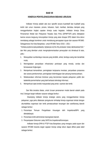 BAB VII
KINERJA PENYELENGGARAN BIDANG URUSAN
Indikator Kinerja adalah alat ukur spesifik secara kuantitatif dan kualitatif yang
terdiri dari unsur masukan, proses, keluaran, hasil, manfaat, dan/atau dampak yang
menggambarkan tingkat capaian kinerja suatu kegiatan. Indikator kinerja Dinas
Penanaman Modal dan Pelayanan Terpadu Satu Pintu (DPMPTSP) perlu ditetapkan
karena secara langsung menunjukkan kinerja yang akan dicapai OPD dalam lima tahun
mendatang sebagai komitmen untuk mendukung pencapaian tujuan dan sasaran RPJMD.
Sebagaimana Visi Kota Banjarbaru untuk RPJMD Tahun 2016 – 2021 :
“TERWUJUDNYA BANJARBARU SEBAGAI KOTA PELAYANAN YANG BERKARAKTER ”
dan Misi yang diemban untuk mengimplementasikan perwujudan visi dimaksud di atas,
yaitu :
1. Mewujudkan sumberdaya manusia yang terdidik, sehat, berdaya saing dan berakhlak
mulia;
2. Meningkatkan penyediaan infrastruktur perkotaan yang merata, cerdas dan
berwawasan lingkungan;
3. Memperkuat kemandirian, peningkatan kerjasama investasi, penyediaan prasarana
dan sarana perekonomian, peningkatan kelembagaan dan peluang kewirausahaan;
4. Melaksanakan reformasi birokrasi yang berorientasi kepada pelayanan publik dan
tatakelola pemerintahan yang baik berbasis teknologi informasi;
5. Memperkuat cipta kondisi masyarakat yang aman, nyaman dan tertib.
Dari Misi tersebut diatas, untuk Urusan penanaman modal daerah adalah pada
misi 3 dengan target indikator sasaran sebagai berikut :
Disamping indikator kinerja strategis utama yang menggambarkan kinerja
pelayanan, juga perlu dilakukan pengukuran terhadap kinerja organisasi terkait dengan
akuntabilitas organisasi dan tertib penatausahaan keuangan dan aset/barang daerah
sebagai berikut:
1. Persentase Temuan Pengelolaan Keuangan oleh Inspektorat/BPK yang
ditindaklanjuti.
2. Persentase tertib administrasi barang/aset daerah.
3. Penyampaian Dokumen Lakip SKPD ke Inspektorat/Kemenpan.
Indikator kinerja DPM & PTSP Kota Banjarbaru yang mengacu pada tujuan dan
sasaran RPJMD beserta target capaian kinerja setiap tahun dapat dilihat pada tabel
sebagai berikut:
 