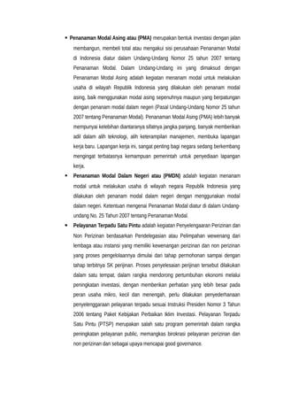  Penanaman Modal Asing atau (PMA) merupakan bentuk investasi dengan jalan
membangun, membeli total atau mengakui sisi perusahaan Penanaman Modal
di Indonesia diatur dalam Undang-Undang Nomor 25 tahun 2007 tentang
Penanaman Modal. Dalam Undang-Undang ini yang dimaksud dengan
Penanaman Modal Asing adalah kegiatan menanam modal untuk melakukan
usaha di wilayah Republik Indonesia yang dilakukan oleh penanam modal
asing, baik menggunakan modal asing sepenuhnya maupun yang berpatungan
dengan penanam modal dalam negeri (Pasal Undang-Undang Nomor 25 tahun
2007 tentang Penanaman Modal). Penanaman Modal Asing (PMA) lebih banyak
mempunyai kelebihan diantaranya sifatnya jangka panjang, banyak memberikan
adil dalam alih teknologi, alih keterampilan manajemen, membuka lapangan
kerja baru. Lapangan kerja ini, sangat penting bagi negara sedang berkembang
mengingat terbatasnya kemampuan pemerintah untuk penyediaan lapangan
kerja.
 Penanaman Modal Dalam Negeri atau (PMDN) adalah kegiatan menanam
modal untuk melakukan usaha di wilayah negara Republik Indonesia yang
dilakukan oleh penanam modal dalam negeri dengan menggunakan modal
dalam negeri. Ketentuan mengenai Penanaman Modal diatur di dalam Undang-
undang No. 25 Tahun 2007 tentang Penanaman Modal.
 Pelayanan Terpadu Satu Pintu adalah kegiatan Penyelengaaran Perizinan dan
Non Perizinan berdasarkan Pendelegasian atau Pelimpahan wewenang dari
lembaga atau instansi yang memiliki kewenangan perizinan dan non perizinan
yang proses pengelolaannya dimulai dari tahap permohonan sampai dengan
tahap terbitnya SK perijinan. Proses penyelesaian perijinan tersebut dilakukan
dalam satu tempat, dalam rangka mendorong pertumbuhan ekonomi melalui
peningkatan investasi, dengan memberikan perhatian yang lebih besar pada
peran usaha mikro, kecil dan menengah, perlu dilakukan penyederhanaan
penyelenggaraan pelayanan terpadu sesuai Instruksi Presiden Nomor 3 Tahun
2006 tentang Paket Kebijakan Perbaikan Iklim Investasi. Pelayanan Terpadu
Satu Pintu (PTSP) merupakan salah satu program pemerintah dalam rangka
peningkatan pelayanan public, memangkas birokrasi pelayanan perizinan dan
non perizinan dan sebagai upaya mencapai good governance.
 
