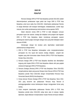 BAB VIII
PENUTUP
Rencana Strategis DPM & PTSP Kota Banjarbaru periode 2016-2021 adalah
dokumen/panduan perlaksanaan tugas pokok dan fungsi DPM & PTSP Kota
Banjarbaru untuk kurun waktu thun 2016-2021. Keberhasilan pelaksanaan Renstra
ini sangat ditentukan oleh kesiapan kelembagaan, ketatalaksanaan, sumber daya
manusia, dan sumber pendanaannya serta komitmen semua aparatur SKPD.
Dalam dokumen renstra DPM & PTSP ini telah ditetapkan rumusan
pernyataan tujuan dan sasaran, strategi dan kebijakan serta program dan kegiatan
DPM & PTSP Kota Banjarbaru dalam mendukung pencapaian sasaran
pembangunan daerah jangka menengah sebagai mana yang telah ditetapkan dalam
dokumen RPJMD.
Sehubungan dengan hal tersebut perlu diperhatikan kaidah-kaidah
pelaksanaannya sebagai berikut:
1. DPM & PTSP Kota Banjarbaru berkewajiban untuk mengimplementasikan
pencapaian visi, misi, tujuan dan sasaran, strategi, kebijakan, program dan
kegiatan yang telah dirumuskan dalam Renstra DPM & PTSP Kota Banjarbaru
Periode Tahun 2016-2021;
2. Rencana Straegis DPM & PTSP Kota Banjarbar diarahkan dan dikendalikan
langsung oleh Kepala DPM & PTSP Kota Banjarbaru dibantu oleh para pejabat
struktural di lingkungan DPM & PTSP Banjarbaru;
3. Rencana Strategis (Renstra) DPM & PTSP Kota Banjarbaru Tahun 2016-2021
menjadi pedoman dalam penyusunan Renjana Kerja Tahunan DPM & PTSP Kota
Banjarbaru periode Tahun 2016-2021 dengan memperhatikan Rencana Kerja
Pemerintah Daerah (RKPD) Kota Banjarbaru;
4. Kinerja tahunan Renana Strategis DPM & PTSP Kota Banjarbaru Tahun 2016-
2021 yang tercermin dari pelaksanaan Rencana Kerja Tahunan di
pertanggungjawabkan secara berkelanjutan dengan menggunakan format yang
berlaku;
5. Untuk menjamin keberhasilan pelaksanaan Renstra DPM & PTSP Kota
Banjarbaru periode tahun 2016-2021 setiap tahun akan di evaluasi. Apabila
diperlukan, dapat dilakukan revisi/perubahan muatan Renstra termasuk indikator-
 