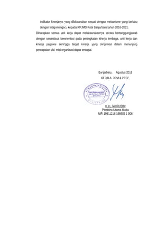 indikator kinerjanya yang dilaksanakan sesuai dengan mekanisme yang berlaku
dengan tetap mengacu kepada RPJMD Kota Banjarbaru tahun 2016-2021.
Diharapkan semua unit kerja dapat melaksanakannya secara bertanggungjawab
dengan senantiasa berorientasi pada peningkatan kinerja lembaga, unit kerja dan
kinerja pegawai sehingga target kinerja yang diinginkan dalam menunjang
pencapaian visi, misi organisasi dapat tercapai.
Banjarbaru, Agustus 2018
KEPALA DPM & PTSP,
Ir. H. FAHRUDIN
Pembina Utama Muda
NIP. 19611216 198903 1 006
 