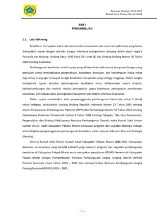 Rencana Strategis 2016-2021
Rumah Sakit Umum Daerah Salak
- 1 -
BAB I
PENDAHULUAN
1.1. Latar Belakang
Kesehatan merupakan hak asasi manusia dan merupakan satu unsur kesejahteraan yang harus
diwujudkan sesuai dengan cita-cita bangsa Indonesia sebagaimana tertuang dalam dasar negara
Pancasila dan Undang- Undang Dasar 1945 Pasal 28 H ayat (1) dan Undang Undang Nomor 36 Tahun
2009 tentang Kesehatan.
Pembangunan kesehatan adalah upaya yang dilaksanakan oleh semua komponen bangsa yang
bertujuan untuk meningkatkan pengetahuan, kesadaran, kemauan, dan kemampuan hidup sehat
bagi setiap orang agar terwujud derajat kesehatan masyarakat yang setinggi-tingginya. Dalam rangka
tercapainya tujuan tersebut pembangunan kesehatan harus dilaksanakan secara terarah,
berkesinambungan dan realistis melalui peningkatan upaya kesehatan, peningkatan pembiayaan
kesehatan, penyediaan obat, peningkatan manajemen dan sistem informasi kesehatan.
Dalam upaya memberikan arah penyelenggaraan pembangunan kesehatan untuk 5 (lima)
tahun kedepan, berdasarkan Undang Undang Republik Indonesia Nomor 25 Tahun 2004 tentang
Sistem Perencanaan Pembangunan Nasional (SPPN) dan Permendagri Nomor 54 Tahun 2010 tentang
Pelaksanaan Peraturan Pemerintah Nomor 8 Tahun 2008 tentang Tahapan, Tata Cara Penyusunan,
Pengendalian dan Evaluasi Pelaksanaan Rencana Pembangunan Daerah, maka Rumah Sakit Umum
Daerah (RSUD) Salak Kabupaten Pakpak Bharat menyusun program dan kegiatan strategis sebagai
arah kebijakan penyelenggaraan pembangunan kesehatan dalam sebuah dokumen Rencana Strategis
(Renstra).
Renstra Rumah Sakit Umum Daerah Salak Kabupaten Pakpak Bharat 2016-2021 merupakan
dokumen perencanaan yang bersifat indikatif yang memuat program dan kegiatan pembangunan
kesehatan di Kabupaten Pakpak Bharat serta merupakan penjabaran RPJMD Pemerintah Kabupaten
Pakpak Bharat dengan mempedomani Rencana Pembangunan Jangka Panjang Daerah (RPJPD)
Provinsi Sumatera Utara Tahun 2005 – 2025 dan memperhatikan Rencana Pembangunan Jangka
Panjang Nasional (RPJPN) 2005 – 2025.
 