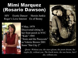 Mimi Marquez (Rosario Dawson) Quote: Without you, the stars gleam, the poets dream, the eagles fly, without you. The Earth turns, the sun burns, but I die, without you. HIV  Exotic Dancer  Heroin Junkie  Roger’s Love Interest  Ex of Benny 9 May, 1979 Discovered sitting in her front porch in NYC “ Kids” 1995 “ Josie and the Pussycats” as Valerie Brown 2001 Soon “Sin City 2” 