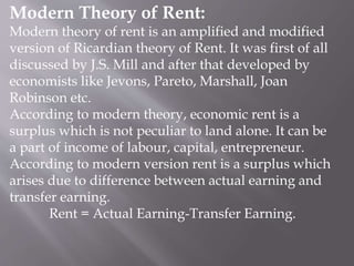 Modern Theory of Rent:
Modern theory of rent is an amplified and modified
version of Ricardian theory of Rent. It was first of all
discussed by J.S. Mill and after that developed by
economists like Jevons, Pareto, Marshall, Joan
Robinson etc.
According to modern theory, economic rent is a
surplus which is not peculiar to land alone. It can be
a part of income of labour, capital, entrepreneur.
According to modern version rent is a surplus which
arises due to difference between actual earning and
transfer earning.
Rent = Actual Earning-Transfer Earning.
 