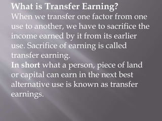 What is Transfer Earning?
When we transfer one factor from one
use to another, we have to sacrifice the
income earned by it from its earlier
use. Sacrifice of earning is called
transfer earning.
In short what a person, piece of land
or capital can earn in the next best
alternative use is known as transfer
earnings.
 