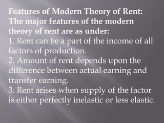 Features of Modern Theory of Rent:
The major features of the modern
theory of rent are as under:
1. Rent can be a part of the income of all
factors of production.
2. Amount of rent depends upon the
difference between actual earning and
transfer earning.
3. Rent arises when supply of the factor
is either perfectly inelastic or less elastic.
 