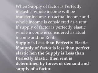 When Supply of factor is Perfectly
inelastic whole income will be
transfer income no actual income and
whole income is considered as a rent.
If supply of factor is perfectly elastic
whole income is considered as atual
income and no Rent.
Supply is Less than Perfectly Elastic:
if supply of factor is less than perfect
elastic hen the Supply is Less than
Perfectly Elastic: then rent is
determined by forces of demand and
supply of a factor.
 