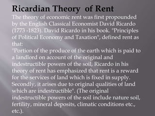 Ricardian Theory of Rent
The theory of economic rent was first propounded
by the English Classical Economist David Ricardo
(1773 -1823). David Ricardo in his book. "Principles
of Political Economy and Taxation", defined rent as
that:
"Portion of the produce of the earth which is paid to
a landlord on account of the original and
indestructible powers of the soil, Ricardo in his
theory of rent has emphasized that rent is a reward
for the services of land which is fixed in supply.
Secondly, it arises due to original qualities of land
which are indestructible". (The original
indestructible powers of the soil include nature soil,
fertility, mineral deposits, climatic conditions etc.,
etc.).
 