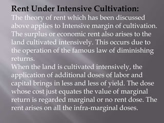 Rent Under Intensive Cultivation:
The theory of rent which has been discussed
above applies to Intensive margin of cultivation.
The surplus or economic rent also arises to the
land cultivated intensively. This occurs due to
the operation of the famous law of diminishing
returns.
When the land is cultivated intensively, the
application of additional doses of labor and
capital brings in less and less of yield. The dose
whose cost just equates the value of marginal
return is regarded marginal or no rent dose. The
rent arises on all the infra-marginal doses.
 