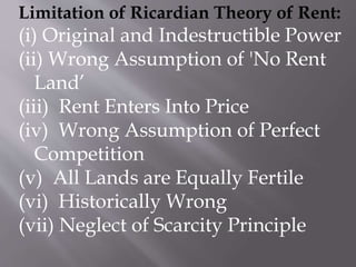 Limitation of Ricardian Theory of Rent:
(i) Original and Indestructible Power
(ii) Wrong Assumption of 'No Rent
Land’
(iii) Rent Enters Into Price
(iv) Wrong Assumption of Perfect
Competition
(v) All Lands are Equally Fertile
(vi) Historically Wrong
(vii) Neglect of Scarcity Principle
 