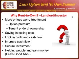 Lease Option Rent To Own Seminar
           Real Estate Investors Education & Mentoring

        Why Rent-to-Own? –Landlord/Investor
•   More or less worry free tenant
     – Option premium
     – Tenant pride of ownership
•   Saving in selling cost
•   Lock in profit and cash flow
•   Improve cash flow
•   Secure investment
•   Helping people and earn money
    (Feels Good AAh!)
 