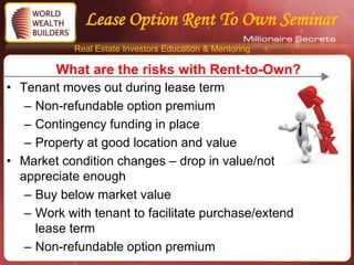Lease Option Rent To Own Seminar
            Real Estate Investors Education & Mentoring

        What are the risks with Rent-to-Own?
• Tenant moves out during lease term
   – Non-refundable option premium
   – Contingency funding in place
   – Property at good location and value
• Market condition changes – drop in value/not
  appreciate enough
   – Buy below market value
   – Work with tenant to facilitate purchase/extend
     lease term
   – Non-refundable option premium
 