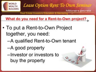 Lease Option Rent To Own Seminar
        Real Estate Investors Education & Mentoring

 What do you need for a Rent-to-Own project?

• To put a Rent-to-Own Project
  together, you need:
  –A qualified Rent-to-Own tenant
  –A good property
  –Investor or investors to
   buy the property
 