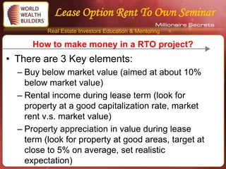 Lease Option Rent To Own Seminar
          Real Estate Investors Education & Mentoring

      How to make money in a RTO project?
• There are 3 Key elements:
  – Buy below market value (aimed at about 10%
    below market value)
  – Rental income during lease term (look for
    property at a good capitalization rate, market
    rent v.s. market value)
  – Property appreciation in value during lease
    term (look for property at good areas, target at
    close to 5% on average, set realistic
    expectation)
 