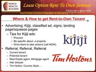 Lease Option Rent To Own Seminar
               Real Estate Investors Education & Mentoring

         Where & How to get Rent-to-Own Tenant
• Advertising: Kijiji, classified ad, signs, landing
  page/squeeze pages
   – Tips for Kijiji ads:
        • Pictures
        • Be specific about a property
        • Drive them to take actions (call NOW)
• Referral, Referral, Referral
   –   Current tenant
   –   Potential tenant
   –   Real Estate agent, Mortgage agent
   –   Hair dresser
   –   Tim Horton, Country Style…
 