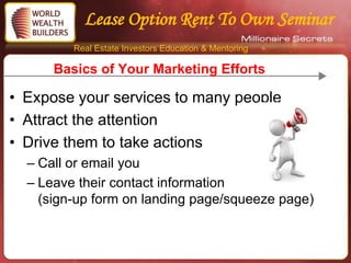 Lease Option Rent To Own Seminar
         Real Estate Investors Education & Mentoring

      Basics of Your Marketing Efforts

• Expose your services to many people
• Attract the attention
• Drive them to take actions
  – Call or email you
  – Leave their contact information
    (sign-up form on landing page/squeeze page)
 