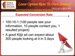 Lease Option Rent To Own Seminar
        Real Estate Investors Education & Mentoring

        Expected Conversion Rate

• 100-10-1 (100 people see your
  information, 10 people contact you, 1
  resulted project)
• A good Kijiji ad can expect about
  300 people looking at it in 3 days
 