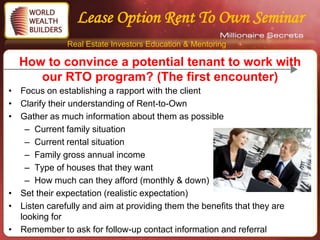 Lease Option Rent To Own Seminar
               Real Estate Investors Education & Mentoring

  How to convince a potential tenant to work with
     our RTO program? (The first encounter)
• Focus on establishing a rapport with the client
• Clarify their understanding of Rent-to-Own
• Gather as much information about them as possible
   – Current family situation
   – Current rental situation
   – Family gross annual income
   – Type of houses that they want
   – How much can they afford (monthly & down)
• Set their expectation (realistic expectation)
• Listen carefully and aim at providing them the benefits that they are
  looking for
• Remember to ask for follow-up contact information and referral
 
