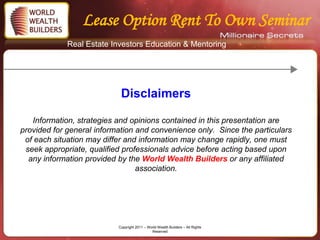 Lease Option Rent To Own Seminar
             Real Estate Investors Education & Mentoring




                            Disclaimers

   Information, strategies and opinions contained in this presentation are
provided for general information and convenience only. Since the particulars
 of each situation may differ and information may change rapidly, one must
 seek appropriate, qualified professionals advice before acting based upon
  any information provided by the World Wealth Builders or any affiliated
                                 association.




                           Copyright 2011 – World Wealth Builders – All Rights
                                              Reserved
 