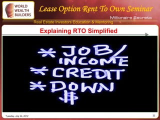 Lease Option Rent To Own Seminar
                         Real Estate Investors Education & Mentoring

                            Explaining RTO Simplified




Tuesday, July 24, 2012                                                 22
 