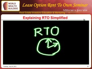Lease Option Rent To Own Seminar
                         Real Estate Investors Education & Mentoring

                            Explaining RTO Simplified




Tuesday, July 24, 2012                                                 23
 