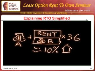 Lease Option Rent To Own Seminar
                         Real Estate Investors Education & Mentoring

                            Explaining RTO Simplified




Tuesday, July 24, 2012                                                 25
 