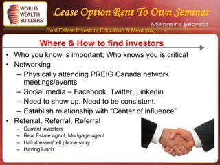 Lease Option Rent To Own Seminar
                Real Estate Investors Education & Mentoring

             Where & How to find investors
• Who you know is important; Who knows you is critical
• Networking
   – Physically attending PREIG Canada network
     meetings/events
   – Social media – Facebook, Twitter, Linkedin
   – Need to show up. Need to be consistent.
   – Establish relationship with “Center of influence”
• Referral, Referral, Referral
   –   Current investors
   –   Real Estate agent, Mortgage agent
   –   Hair dresser/cell phone story
   –   Having lunch
 