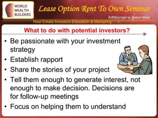 Lease Option Rent To Own Seminar
         Real Estate Investors Education & Mentoring

      What to do with potential investors?
• Be passionate with your investment
  strategy
• Establish rapport
• Share the stories of your project
• Tell them enough to generate interest, not
  enough to make decision. Decisions are
  for follow-up meetings
• Focus on helping them to understand
 