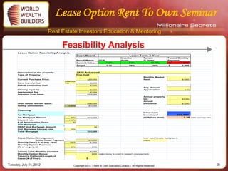 Lease Option Rent To Own Seminar
                            Real Estate Investors Education & Mentoring

                                      Feasibility Analysis
      Lease Option Feasibility Analysis:
                                                        Dash Board                                       Lease Term: 3-Year
                                                                                                 Investor             Tenant                   Tenant Monthly
                                                        Result Matrix        DCR                 Profit               % Down                   Payment
                                                        Current Value              1.36                 70%                    10.3%            $            2,080
                                                        Target                     1.10                  60%                   10%              $            2,000



      Description of the property:                      1930 Ashwood
      Type of Property:                                 Free Hold
                                                                                                                      Monthly Market
      Current Purchase Price:                                  $265,000                                               Rent:                                  $1,600
                                           Other Ont.
      Land transfer tax                    City                     $2,450
      Rehab cost/setup cost:                                        $2,000
                                                                                                                      Avg. Annual
      Closing legal fee                                             $2,500                                            Appreciation                             5.0%
      Assignment fee                                                $7,000
      Adjusted Cost base:                                      $278,950
                                                                                                                      Annual property
                                                                                                                      tax:                                   $3,500
                                                                                                                      Annual
      After Repair Market Value:                               $290,000                                               Insurance:                             $1,000
      Selling commission:                     4.50%                $13,050


      Financing:
                                                                                                                      Initial Cash
      1st Mortgage                                                                                                    Investment                        $66,950
      1st Mortgage Amount                       80%            $212,000                                               DCR(Free Hold)                        1.36      Debt coverage ratio
      Interest rate                           4.00%
      # of Amortization Years                     30
      2nd Mortgage
      RRSP 2nd Mortgage Amount                                         $0
      2nd Mortgage Interest rate                14%
      Total Mortgage                                           $212,000



      Lease Option Arrangement:                                                                                       Note: Input field are highlighted in
                    Initial Down Payment                           $10,000                                            yellow
      Monthly Rent (% of avg. rent)            100%                 $1,600
      Monthly Option Premium
      (% of avg. rent)                          30%                  $480
      Monthly Condo Fee                                              $270
      Tenant Total Monthly payment                                  $2,080
      Monthly Option Bonus                                           $200    (extra money to credit to Leasee's downpayment)
      Tenant's Preferred Length of
      Lease (# of Year)                                        3


Tuesday, July 24, 2012                             Copyright 2012 – Rent to Own Specialist Canada – All Rights Reserved                                                                     28
 