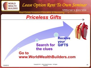 Lease Option Rent To Own Seminar
            Real Estate Investors Education & Mentoring

                  Priceless Gifts



                                                                               Receive
                                                                               your
                              Search for GIFTS
                              the clues
            Go to
            www.WorldWealthBuilders.com
                         Copyright 2010 – World Wealth Builders – All Rights             29
7/24/2012                                   Reserved
 