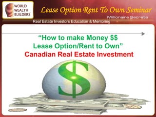 Lease Option Rent To Own Seminar
  Real Estate Investors Education & Mentoring



   “How to make Money $$
  Lease Option/Rent to Own”
Canadian Real Estate Investment




               Copyright 2011 – World Wealth Builders – All Rights
                                  Reserved
 