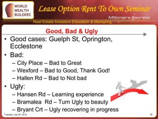 Lease Option Rent To Own Seminar
                         Real Estate Investors Education & Mentoring

                               Good, Bad & Ugly
• Good cases: Guelph St, Oprington,
  Ecclestone
• Bad:
       – City Place – Bad to Great
       – Wexford – Bad to Good, Thank God!
       – Hallen Rd – Bad to Not bad
• Ugly:
       – Hansen Rd – Learning experience
       – Bramalea Rd – Turn Ugly to beauty
       – Bryant Crt – Ugly recovering in progress
Tuesday, July 24, 2012                                                 30
 
