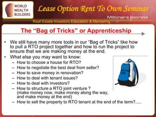 Lease Option Rent To Own Seminar
              Real Estate Investors Education & Mentoring

       The “Bag of Tricks” or Apprenticeship
• We still have many more tools in our “Bag of Tricks” like how
  to pull a RTO project together and how to run the project to
  ensure that we are making money at the end.
• What else you may want to know:
   – How to choose a house for RTO?
   – How to negotiate the best deal from seller?
   – How to save money in renovation?
   – How to deal with tenant issues?
   – How to deal with investors?
   – How to structure a RTO joint venture ?
     (make money now, make money along the way,
     and make money at the end)
   – How to sell the property to RTO tenant at the end of the term?.....
 
