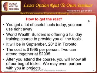 Lease Option Rent To Own Seminar
                         Real Estate Investors Education & Mentoring

                             How to get the rest?
• You got a lot of useful tools today, you can
  use right away
• World Wealth Builders is offering a full day
  training course to provide you all the tools
• It will be in September, 2012 in Toronto
• The cost is $1995 per person. Two can
  attend together at $2995.
• After you attend the course, you will know all
  of our bag of tricks. We may even partner
  with you in projects….          Copyright 2012 – Rent to Own Specialist Canada – All Rights Reserved   32
Tuesday, July 24, 2012
 