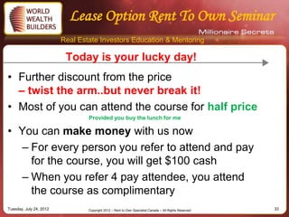 Lease Option Rent To Own Seminar
                         Real Estate Investors Education & Mentoring

                          Today is your lucky day!
• Further discount from the price
  – twist the arm..but never break it!
• Most of you can attend the course for half price
                                 Provided you buy the lunch for me

• You can make money with us now
  – For every person you refer to attend and pay
    for the course, you will get $100 cash
  – When you refer 4 pay attendee, you attend
    the course as complimentary
Tuesday, July 24, 2012           Copyright 2012 – Rent to Own Specialist Canada – All Rights Reserved   33
 