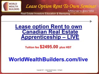 Lease Option Rent To Own Seminar
    Real Estate Investors Education & Mentoring




  Lease option Rent to own
    Canadian Real Estate
    Apprenticeship – LIVE
       Tuition fee $2495.00 plus HST



WorldWealthBuilders.com/live
                 Copyright 2011 – World Wealth Builders – All Rights
                                    Reserved
 